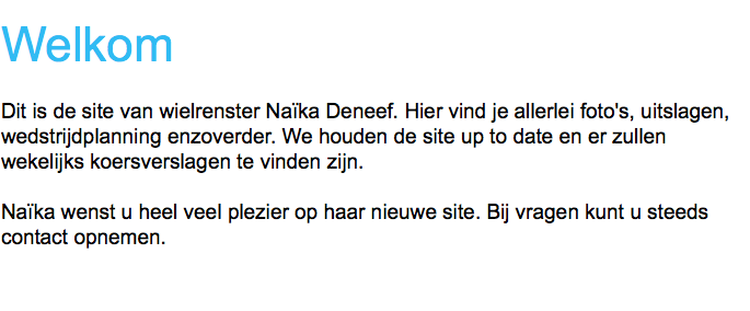 
Welkom Dit is de site van wielrenster Naïka Deneef. Hier vind je allerlei foto's, uitslagen, wedstrijdplanning enzoverder. We houden de site up to date en er zullen wekelijks koersverslagen te vinden zijn. Naïka wenst u heel veel plezier op haar nieuwe site. Bij vragen kunt u steeds contact opnemen.
